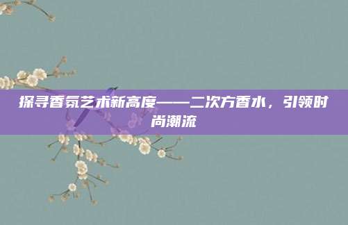 探寻香氛艺术新高度——二次方香水，引领时尚潮流