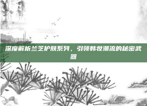 深度解析兰芝护肤系列，引领韩妆潮流的秘密武器