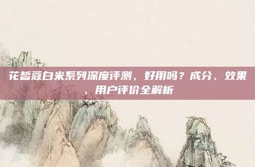 花皙蔻白米系列深度评测，好用吗？成分、效果、用户评价全解析