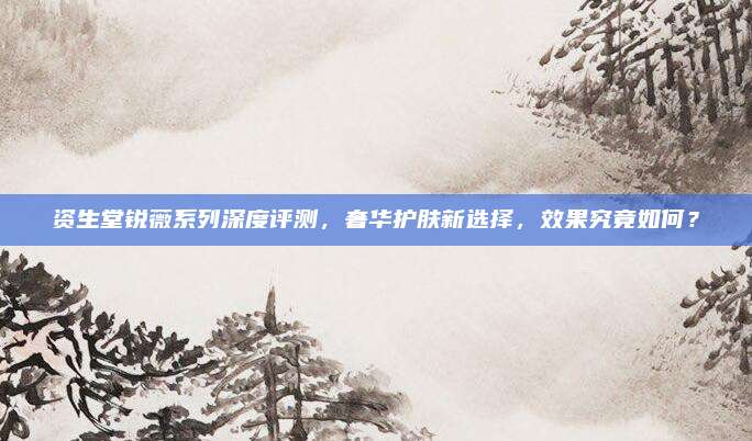 资生堂锐薇系列深度评测，奢华护肤新选择，效果究竟如何？
