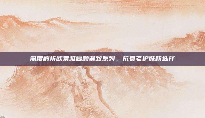 深度解析欧莱雅复颜紧致系列，抗衰老护肤新选择