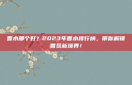 香水那个好?2023年香水排行榜,带你解锁香氛新境界!