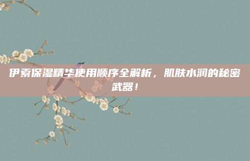 伊索保湿精华使用顺序全解析，肌肤水润的秘密武器！