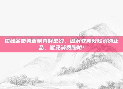 揭秘容园美面膜真假鉴别，图解教你轻松识别正品，避免消费陷阱！
