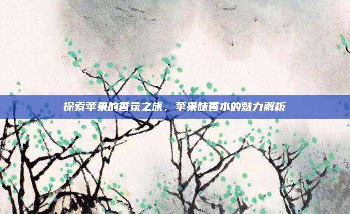 探索苹果的香氛之旅，苹果味香水的魅力解析