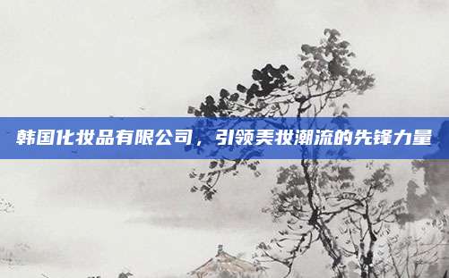 韩国化妆品有限公司，引领美妆潮流的先锋力量