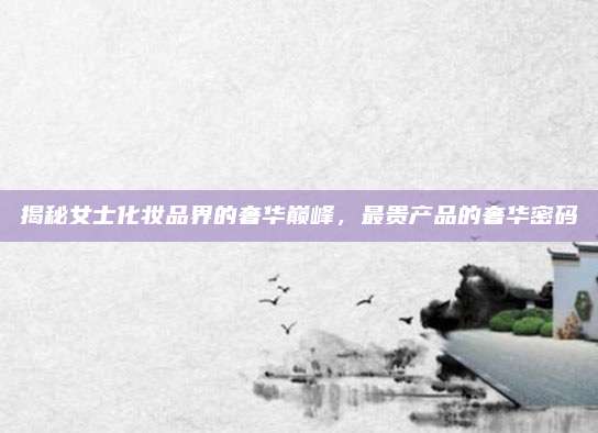 揭秘女士化妆品界的奢华巅峰，最贵产品的奢华密码