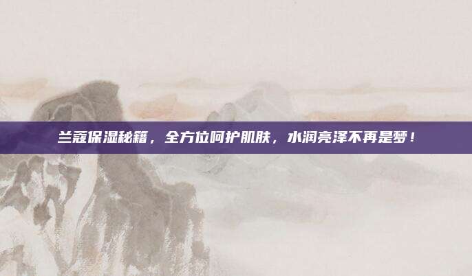 兰蔻保湿秘籍，全方位呵护肌肤，水润亮泽不再是梦！