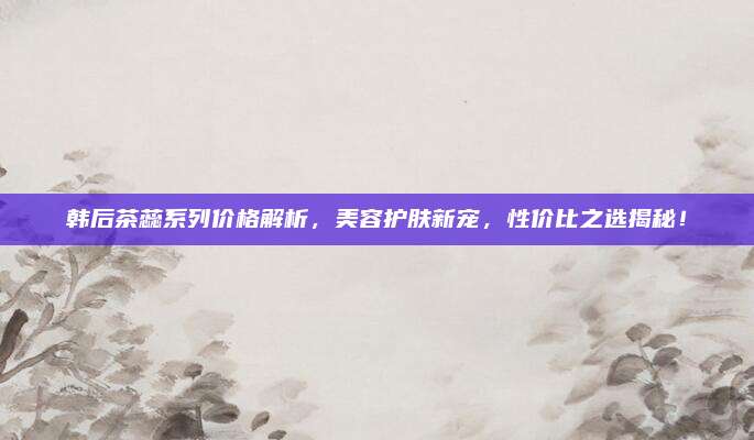 韩后茶蕊系列价格解析，美容护肤新宠，性价比之选揭秘！