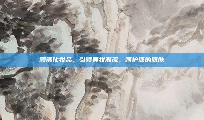 颜清化妆品，引领美妆潮流，呵护您的肌肤