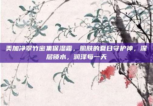美加净翠竹密集保湿霜，肌肤的夏日守护神，深层锁水，润泽每一天