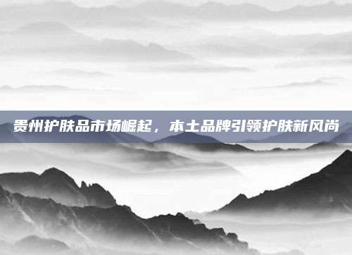 贵州护肤品市场崛起，本土品牌引领护肤新风尚