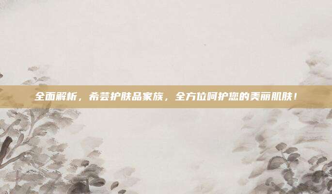 全面解析，希芸护肤品家族，全方位呵护您的美丽肌肤！