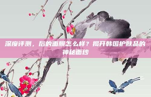 深度评测，后的面膜怎么样？揭开韩国护肤品的神秘面纱