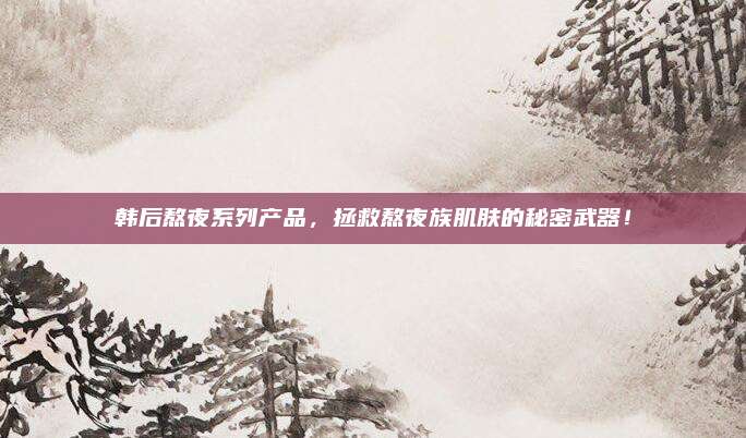 韩后熬夜系列产品，拯救熬夜族肌肤的秘密武器！