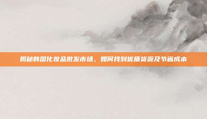 揭秘韩国化妆品批发市场，如何找到优质货源及节省成本