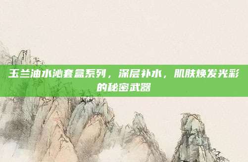 玉兰油水沁套盒系列，深层补水，肌肤焕发光彩的秘密武器