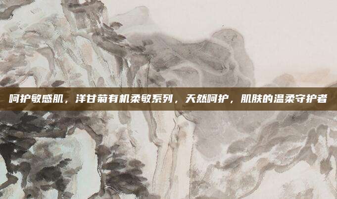 呵护敏感肌，洋甘菊有机柔敏系列，天然呵护，肌肤的温柔守护者