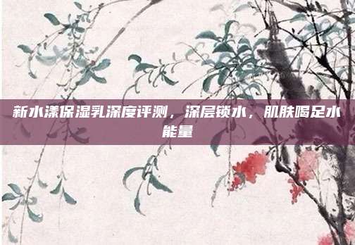 新水漾保湿乳深度评测，深层锁水，肌肤喝足水能量
