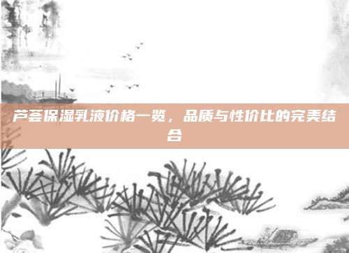 芦荟保湿乳液价格一览，品质与性价比的完美结合
