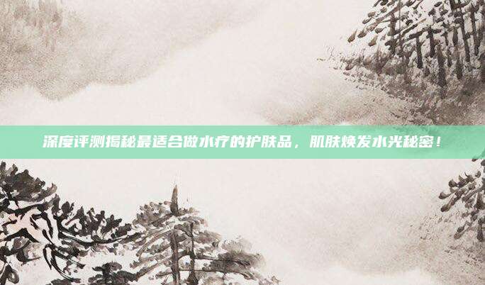 深度评测揭秘最适合做水疗的护肤品，肌肤焕发水光秘密！