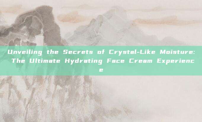 Unveiling the Secrets of Crystal-Like Moisture: The Ultimate Hydrating Face Cream Experience
