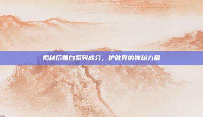揭秘后雪白系列成分，护肤界的神秘力量