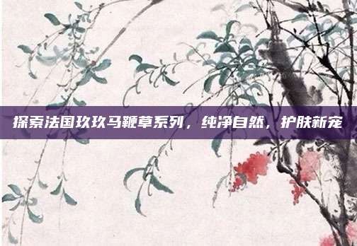 探索法国玖玖马鞭草系列，纯净自然，护肤新宠