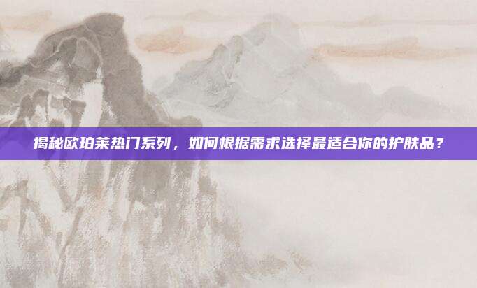 揭秘欧珀莱热门系列，如何根据需求选择最适合你的护肤品？