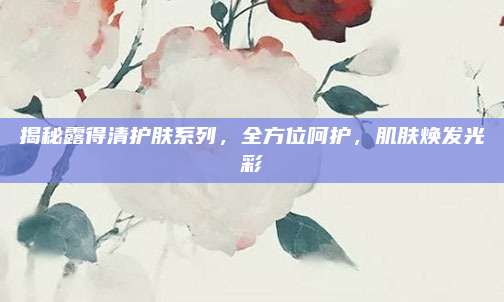 揭秘露得清护肤系列，全方位呵护，肌肤焕发光彩