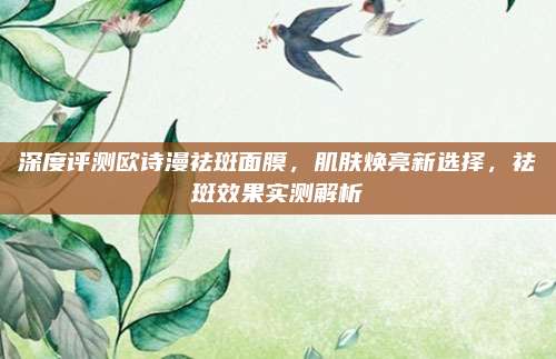 深度评测欧诗漫祛斑面膜，肌肤焕亮新选择，祛斑效果实测解析