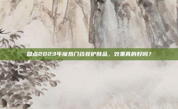 盘点2023年度热门药妆护肤品，效果真的好吗？