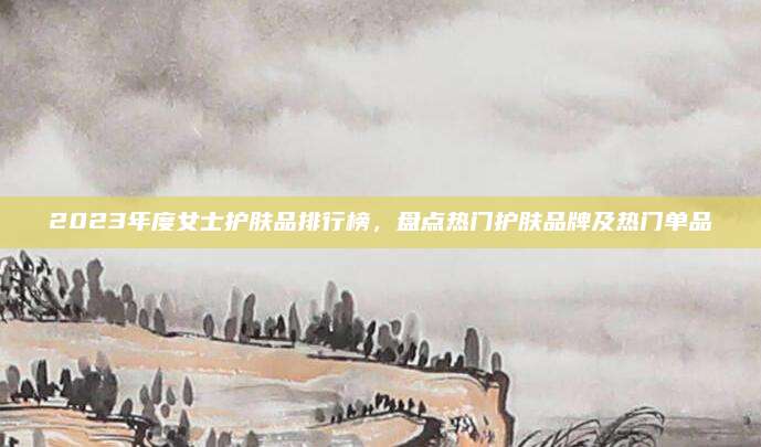 2023年度女士护肤品排行榜，盘点热门护肤品牌及热门单品
