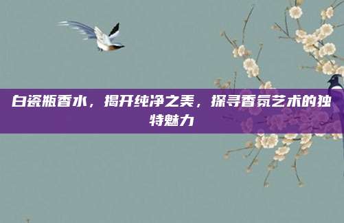 白瓷瓶香水，揭开纯净之美，探寻香氛艺术的独特魅力