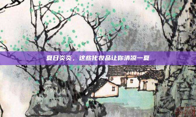 夏日炎炎，这些化妆品让你清凉一夏