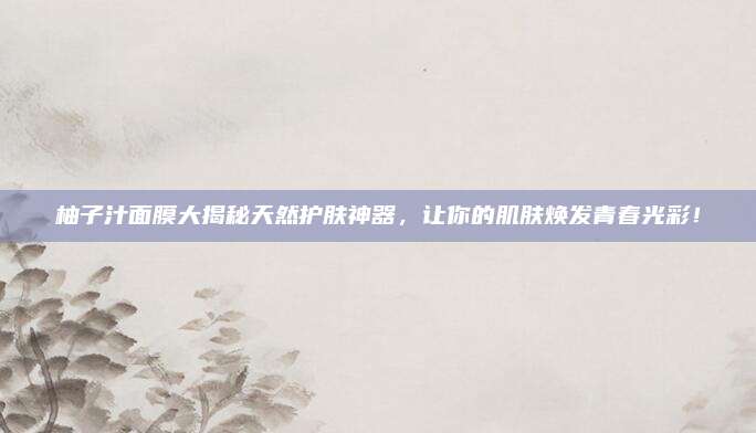 柚子汁面膜大揭秘天然护肤神器，让你的肌肤焕发青春光彩！