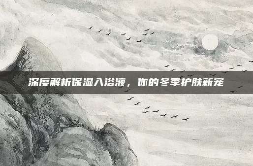 深度解析保湿入浴液，你的冬季护肤新宠