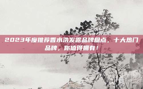 2023年度推荐香水洗发露品牌盘点，十大热门品牌，你值得拥有！