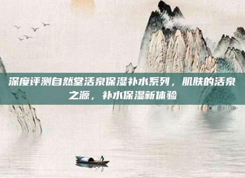 深度评测自然堂活泉保湿补水系列，肌肤的活泉之源，补水保湿新体验