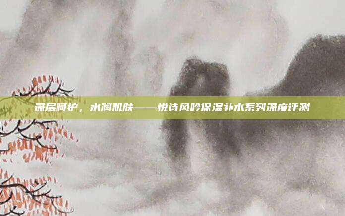 深层呵护，水润肌肤——悦诗风吟保湿补水系列深度评测