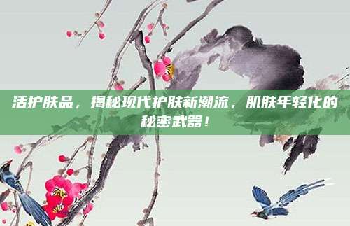 活护肤品，揭秘现代护肤新潮流，肌肤年轻化的秘密武器！