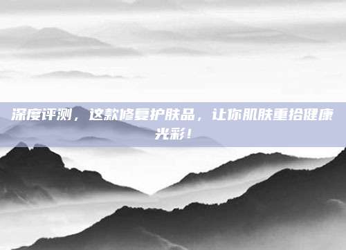 深度评测，这款修复护肤品，让你肌肤重拾健康光彩！