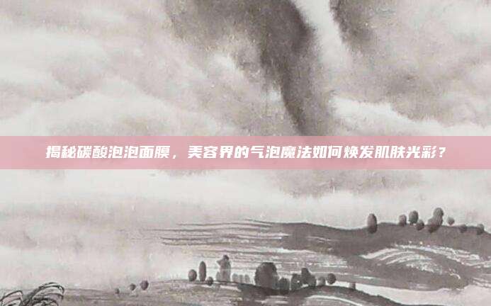 揭秘碳酸泡泡面膜，美容界的气泡魔法如何焕发肌肤光彩？