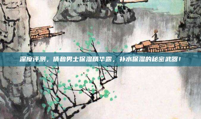 深度评测，倩碧男士保湿精华露，补水保湿的秘密武器！