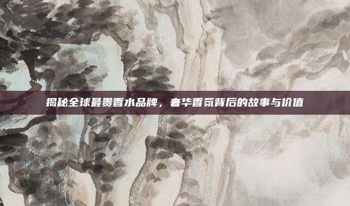 揭秘全球最贵香水品牌，奢华香氛背后的故事与价值