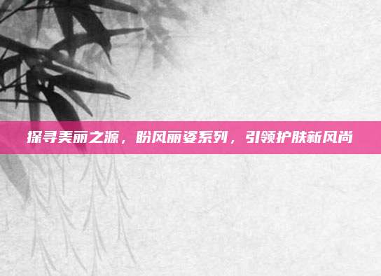 探寻美丽之源，盼风丽姿系列，引领护肤新风尚