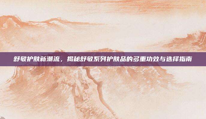 舒敏护肤新潮流，揭秘舒敏系列护肤品的多重功效与选择指南