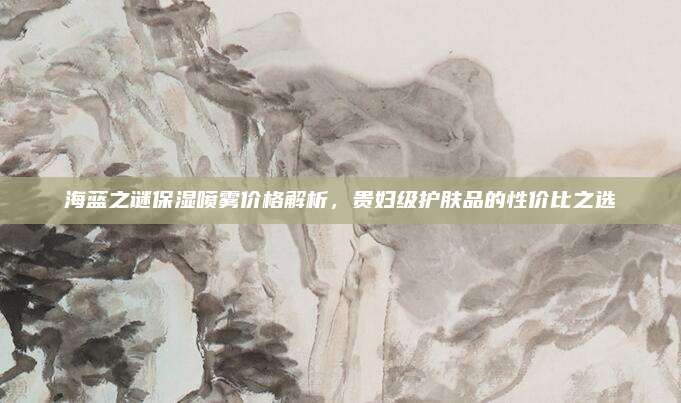 海蓝之谜保湿喷雾价格解析，贵妇级护肤品的性价比之选