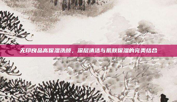 无印良品高保湿洗颜，深层清洁与肌肤保湿的完美结合