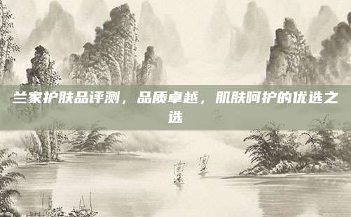 兰家护肤品评测，品质卓越，肌肤呵护的优选之选